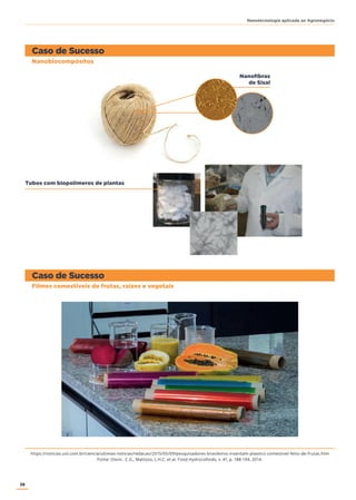 38
Nanotecnologia aplicada ao Agronegócio
Nanofibras
de Sisal
Caso de Sucesso
Caso de Sucesso
Nanobiocompósitos
Filmes comestíveis de frutas, raízes e vegetais
Tubos com biopolímeros de plantas
https://noticias.uol.com.br/ciencia/ultimas-noticias/redacao/2015/05/09/pesquisadores-brasileiros-inventam-plastico-comestivel-feito-de-frutas.htm
Fonte: Otoni, C.G., Mattoso, L.H.C. et al. Food Hydrocolloids, v. 41, p. 188-194, 2014.
 