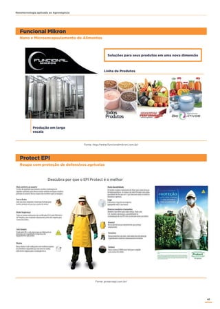 41
Nanotecnologia aplicada ao Agronegócio
Nano e Microencapsulamento de Alimentos
Roupa com proteção de defensivos agrícolas
Funcional Mikron
Protect EPI
Produção em larga
escala
Soluções para seus produtos em uma nova dimensão
Linha de Produtos
Fonte: http://www.funcionalmikron.com.br/
Fonte: protectepi.com.br/
 