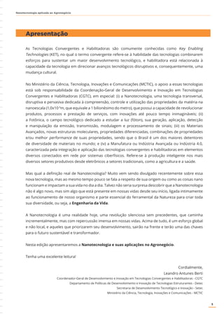 5
Nanotecnologia aplicada ao Agronegócio
As Tecnologias Convergentes e Habilitadoras são comumente conhecidas como Key Enabling
Technologies (KET), no qual o termo convergente refere-se à habilidade das tecnologias combinarem
esforços para sustentar um maior desenvolvimento tecnológico, e habilitadora está relacionada à
capacidade da tecnologia em direcionar avanços tecnológicos disruptivos e, consequentemente, uma
mudança cultural.
No Ministério da Ciência, Tecnologia, Inovações e Comunicações (MCTIC), o apoio a essas tecnologias
está sob responsabilidade da Coordenação-Geral de Desenvolvimento e Inovação em Tecnologias
Convergentes e Habilitadoras (CGTC), em especial: (i) a Nanotecnologia, uma tecnologia transversal,
disruptiva e pervasiva dedicada à compreensão, controle e utilização das propriedades da matéria na
nanoescala (1,0x10-9
m, que equivale a 1 bilionésimo do metro), que possui a capacidade de revolucionar
produtos, processos e prestação de serviços, com inovações até pouco tempo inimagináveis; (ii)
a Fotônica, o campo tecnológico dedicado a estudar a luz (fóton), sua geração, aplicação, detecção
e manipulação da emissão, transmissão, modulagem e processamento de sinais; (iii) os Materiais
Avançados, novas estruturas moleculares, propriedades diferenciadas, combinações de propriedades
e/ou melhor performance de suas propriedades, sendo que o Brasil é um dos maiores detentores
de diversidade de materiais no mundo; e (iv) a Manufatura ou Indústria Avançada ou Indústria 4.0,
caracterizada pela integração e aplicação das tecnologias convergentes e habilitadoras em elementos
diversos conectados em rede por sistemas ciberfísicos. Refere-se à produção inteligente nos mais
diversos setores produtivos desde eletrônicos a setores tradicionais, como a agricultura e a saúde.
Mas qual a definição real de Nanotecnologia? Muito vem sendo divulgado recentemente sobre essa
nova tecnologia, mas ao mesmo tempo pouco se fala a respeito de sua origem ou como as coisas nano
funcionam e impactam a sua vida no dia a dia. Talvez não seria surpresa descobrir que a Nanotecnologia
não é algo novo, mas sim algo que está presente em nossas vidas desde seu início, ligada intimamente
ao funcionamento de nosso organismo e parte essencial do ferramental da Natureza para criar toda
sua diversidade, ou seja, a Engenharia da Vida.
A Nanotecnologia é uma realidade hoje, uma revolução silenciosa sem precedentes, que caminha
incrementalmente, mas com repercussão imensa em nossas vidas. Acima de tudo, é um esforço global
e não local, e aqueles que priorizarem seu desenvolvimento, sairão na frente e terão uma das chaves
para o futuro sustentável e transformador.
Nesta edição apresentaremos a Nanotecnologia e suas aplicações no Agronegócio.
Tenha uma excelente leitura!
Cordialmente,
Leandro Antunes Berti
Coordenador-Geral de Desenvolvimento e Inovação em Tecnologias Convergentes e Habilitadoras - CGTC
Departamento de Políticas de Desenvolvimento e Inovação de Tecnologias Estruturantes - Detec
Secretaria de Desenvolvimento Tecnológico e Inovação - Setec
Ministério da Ciência, Tecnologia, Inovações e Comunicações - MCTIC
Apresentação
 