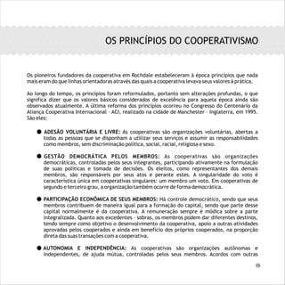 Os pioneiros fundadores da cooperativa em Rochdale estabeleceram à época princípios que nada
mais eram do que linhas orientadoras através das quais a cooperativa levava seus valores à prática.
Ao longo do tempo, os princípios foram reformulados, portanto sem alterações profundas, o que
significa dizer que os valores básicos considerados de excelência para aquela época ainda são
observados atualmente. A última reforma dos princípios ocorreu no Congresso do Centenário da
Aliança Cooperativa Internacional – ACI, realizado na cidade de Manchester – Inglaterra, em 1995.
São eles:
ADESÃO VOLUNTÁRIA E LIVRE: As cooperativas são organizações voluntárias, abertas a
todas as pessoas que se disponham a utilizar seus serviços e assumir as responsabilidades
como membros, sem discriminação política, social, racial, religiosa e sexo.
GESTÃO DEMOCRÁTICA PELOS MEMBROS: As cooperativas são organizações
democráticas, controladas pelos seus integrantes, participando ativamente na formulação
de suas políticas e tomada de decisões. Os eleitos, como representantes dos demais
membros, são responsáveis por seus atos e perante estes. A singularidade do voto é
característica única em cooperativas singulares: um membro um voto. Em cooperativas de
segundo e terceiro grau, a organização também ocorre de forma democrática.
PARTICIPAÇÃO ECONÔMICA DE SEUS MEMBROS: Há controle democrático, sendo que seus
membros contribuem de maneira igual para a formação do capital, sendo que parte desse
capital normalmente é da cooperativa. A remuneração sempre é módica sobre a parte
integralizada. Quanto aos excedentes – sobras, os membros podem dar diferentes destinos,
tendo sempre como objetivo o desenvolvimento da cooperativa, apoio a outras atividades
aprovadas pelos cooperados e ainda em benefício dos próprios cooperados, na proporção
direta das suas transações com a cooperativa.
AUTONOMIA E INDEPENDÊNCIA: As cooperativas são organizações autônomas e
independentes, de ajuda mútua, controladas pelos seus membros. Acordos com outras
OS PRINCÍPIOS DO COOPERATIVISMO
13
 