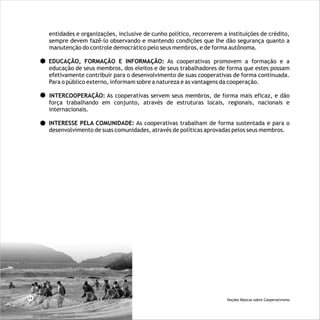 entidades e organizações, inclusive de cunho político, recorrerem a instituições de crédito,
sempre devem fazê-lo observando e mantendo condições que lhe dão segurança quanto a
manutenção do controle democrático pelo seus membros, e de forma autônoma.
EDUCAÇÃO, FORMAÇÃO E INFORMAÇÃO: As cooperativas promovem a formação e a
educação de seus membros, dos eleitos e de seus trabalhadores de forma que estes possam
efetivamente contribuir para o desenvolvimento de suas cooperativas de forma continuada.
Para o público externo, informam sobre a natureza e as vantagens da cooperação.
INTERCOOPERAÇÃO: As cooperativas servem seus membros, de forma mais eficaz, e dão
força trabalhando em conjunto, através de estruturas locais, regionais, nacionais e
internacionais.
INTERESSE PELA COMUNIDADE: As cooperativas trabalham de forma sustentada e para o
desenvolvimento de suas comunidades, através de políticas aprovadas pelos seus membros.
14 Noções Básicas sobre Cooperativismo
 
