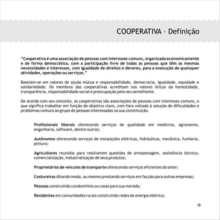 COOPERATIVA – Definição
“Cooperativa é uma associação de pessoas com interesses comuns, organizada economicamente
e de forma democrática, com a participação livre de todas as pessoas que têm as mesmas
necessidades e interesses, com igualdade de direitos e deveres, para a execução de quaisquer
atividades, operações ou serviços.”
Baseiam-se em valores de ajuda mútua e responsabilidade, democracia, igualdade, equidade e
solidariedade. Os membros das cooperativas acreditam nos valores éticos da honestidade,
transparência, responsabilidade social e preocupação pelo seu semelhante.
De acordo com seu conceito, as cooperativas são associações de pessoas com interesses comuns, o
que significa trabalhar em função de objetivo claro, com foco voltado à solução de dificuldades e
problemas comuns ao grupo de pessoas interessadas na sua constituição.
Profissionais liberais oferecendo serviços de qualidade em medicina, agronomia,
engenharia, software, dentre outros;
Autônomos oferecendo serviços de instalações elétricas, hidráulicas, mecânica, funilaria,
pintura;
Agricultores reunidos para resolverem questões de armazenagem, assistência técnica,
comercialização, industrialização de seus produtos;
Proprietários de veículos de transporte oferecendo serviços eficientes do setor;
Costureiras ditando moda, ou mesmo prestando serviços em facção para outras empresas;
Pessoas construindo condomínios ou casas para sua morada;
Residentes em comunidades rurais construindo redes de energia elétrica;
15
 