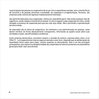 Aparticipação das pessoas na cooperativa dá-se por livre e espontânea vontade, sem a interferência
de terceiros e de pessoas estranhas à sociedade, de cooptação e arregimentação. Portanto, são
empresas onde o direito de ingressar é absolutamente individual.
São administradas pelos seus cooperados, eleitos em assembléia geral. Não existe qualquer tipo de
ingerência, sendo vedada a interferência estatal. O voto é singular (cada cooperado um voto), sendo
obrigado a presença do cooperado para que seu voto seja válido. Não é permitida a representação
por procuração.
Os associados são os donos da cooperativa. Ao confiarem a sua administração em pessoas, estas
devem retribuir de forma absolutamente transparente, informando ao quadro social sobre suas
atividades e ações, das dificuldades e problemas.
Como empresa democrática, prevalece sempre a vontade da maioria, expressa pelos votos. A Lei
5764/71 – Lei Cooperativista reserva especial atenção a este item, dispondo que as deliberações da
Assembléia Geral valem para todos, mesmo ausentes ou discordantes. Este é um dos principais
pressupostos, pois implica na obrigatoriedade dos cooperados se fazerem presentes nas assembléias
gerais para fazer valer seus direitos.
16 Noções Básicas sobre Cooperativismo
 
