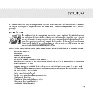ESTRUTURA
As cooperativas como empresas organizadas possuem estrutura básica de funcionamento, podendo
ser simples ou complexas, dependendo do seu porte. A lei Cooperativista prevê estrutura mínima,
qual seja:
ASSEMBLÉIAGERAL
Realiza-se nos três primeiros meses após o encerramento de seu exercício social, e delibera sobre a:
Prestação de contas;
Relatórios;
Planos de atividade;
Destinação das sobras;
Fixação de honorários e cédulas de presença;
Eleição dos componentes dos conselhos de administração e fiscal, além de outros assuntos de
interesse dos cooperados.
Quando houver necessidade de se realizar outra assembléia no mesmo exercício, esta será
EXTRAORDINÁRIA, podendo discutir quaisquer assuntos de interesse dos cooperados, sendo
de sua exclusiva competência:
Reforma do Estatuto Social;
Fusão, Incorporação ou Desmembramento;
Mudança de Objetivo;
Dissolução Voluntária da Cooperativa;
Nomeação do(s) Liquidante(s);
Contas do(s) Liquidante(s).
È o órgão máximo da cooperativa, que tomará toda e qualquer decisão de interesse da sociedade.
Esta condição está prevista na legislação específica e no estatuto social, deixando claro que o
cooperado tem responsabilidade individual e coletiva, quando reunido com os demais quando da
discussão e deliberações de matérias de interesse. È obrigatória a realização de no mínimo uma
assembléia geral por ano, denominadaASSEMBLÉIAGERALORDINÁRIA.
É o órgão máximo da cooperativa, que tomará toda e qualquer decisão de interesse
da sociedade. Esta condição está prevista na legislação específica e no estatuto
social, deixando claro que o cooperado tem responsabilidade individual e coletiva,
quando reunido com os demais quando da discussão e deliberações de matérias de
interesse. É obrigatória a realização de no mínimo uma assembléia geral por ano,
denominadaASSEMBLÉIAGERALORDINÁRIA.
17
 