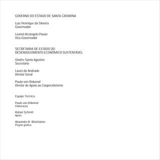 GOVERNO DO ESTADO DE SANTA CATARINA
Luiz Henrique da Silveira
Governador
Leonel Arcângelo Pavan
Vice-Governador
SECRETARIA DE ESTADO DO
DESENVOLVIMENTO ECONÔMICO SUSTENTÁVEL
Onofre Santo Agostini
Secretário
Lauro de Andrade
Diretor Geral
Paulo von Dokonal
Diretor de Apoio ao Cooperativismo
Equipe Técnica
Paulo von Dokonal
Elaboração
Rafael Schmitt
Apoio
Alexandre B. Wisintainer
Projeto gráfico
 