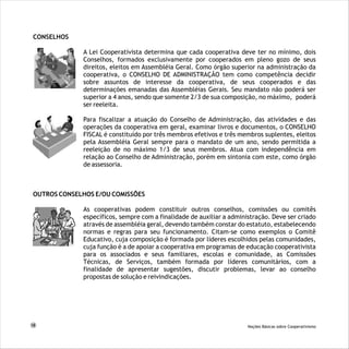 CONSELHOS
OUTROS CONSELHOS E/OU COMISSÕES
A Lei Cooperativista determina que cada cooperativa deve ter no mínimo, dois Conselhos, formados
exclusivamente por cooperados em pleno gozo de seus direitos, eleitos em Assembléia Geral. Como
órgão superior na administração da cooperativa, o CONSELHO DE ADMINISTRAÇÃO tem como
competência decidir sobre assuntos de interesse da cooperativa, de seus cooperados e das
determinações emanadas das Assembléias Gerais. Seu mandato não poderá ser superior a 4 anos,
sendo que somente 2/3 de sua composição, no máximo, poderá ser reeleita.
Para fiscalizar a atuação do Conselho de Administração, das atividades e das operações da
cooperativa em geral, examinar livros e documentos, o CONSELHO FISCAL é constituído por três
membros efetivos e três membros suplentes, eleitos pela Assembléia Geral sempre para o mandato
de um ano, sendo permitida a reeleição de no máximo 1/3 de seus membros. Atua com
independência em relação ao Conselho de Administração, porém em sintonia com este, como órgão
de assessoria.
A Lei Cooperativista determina que cada cooperativa deve ter no mínimo, dois
Conselhos, formados exclusivamente por cooperados em pleno gozo de seus
direitos, eleitos em Assembléia Geral. Como órgão superior na administração da
cooperativa, o CONSELHO DE ADMINISTRAÇÃO tem como competência decidir
sobre assuntos de interesse da cooperativa, de seus cooperados e das
determinações emanadas das Assembléias Gerais. Seu mandato não poderá ser
superior a 4 anos, sendo que somente 2/3 de sua composição, no máximo, poderá
ser reeleita.
Para fiscalizar a atuação do Conselho de Administração, das atividades e das
operações da cooperativa em geral, examinar livros e documentos, o CONSELHO
FISCAL é constituído por três membros efetivos e três membros suplentes, eleitos
pela Assembléia Geral sempre para o mandato de um ano, sendo permitida a
reeleição de no máximo 1/3 de seus membros. Atua com independência em
relação ao Conselho de Administração, porém em sintonia com este, como órgão
de assessoria.
As cooperativas podem constituir outros conselhos, comissões ou comitês
específicos, sempre com a finalidade de auxiliar a administração. Deve ser criado
através de assembléia geral, devendo também constar do estatuto, estabelecendo
normas e regras para seu funcionamento. Citam-se como exemplos o Comitê
Educativo, cuja composição é formada por líderes escolhidos pelas comunidades,
cuja função é a de apoiar a cooperativa em programas de educação cooperativista
para os associados e seus familiares, escolas e comunidade, as Comissões
Técnicas, de Serviços, também formada por líderes comunitários, com a
finalidade de apresentar sugestões, discutir problemas, levar ao conselho
propostas de solução e reivindicações.
18 Noções Básicas sobre Cooperativismo
 