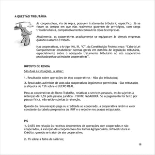 A QUESTÃO TRIBUTÁRIA
IMPOSTO DE RENDA
São duas as situações, a saber:
1. Resultados sobre operações de atos cooperativos – Não são tributados;
2. Resultados auferidos de atos não cooperativos legalmente permitidos – São tributados
à alíquota de 15% sobre o LUCRO REAL.
Para as cooperativas do Ramo Trabalho, relativas a serviços pessoais, estão sujeitas à
retenção de 1,5% pela pessoa jurídica – FONTE PAGADORA. Se o pagamento for feito por
pessoa física, não estão sujeitas à retenção.
Quando da remuneração paga ou creditada ao cooperado, a cooperativa retém o valor
constante da tabela progressiva do IRRF e o recolhe nos prazos estipulados.
PIS
1. 0,65% em relação às receitas decorrentes de operações com cooperados e não
cooperados, à exceção das cooperativas dos Ramos Agropecuário, Infraestrutura e
Crédito, quando se tratar de ato cooperativo;
2. 1% sobre a folha de salários;
As cooperativas, via de regra, possuem tratamento tributário específico. Já se foram os tempos
em que elas realmente gozavam de privilégios, com carga tributária baixa, comparativamente
com outros tipos de empresas.
Atualmente, as cooperativas praticamente se equiparam às demais empresas quando o assunto é
tributo.
Nas cooperativas, o Artigo 146, III, “C”, da Constituição Federal reza: “Cabe à Lei Complementar
estabelecer normas gerais em matéria de legislação tributária, especialmente sobre o adequado
tratamento tributário ao ato cooperativo praticado pelas sociedades cooperativas”.
As cooperativas, via de regra, possuem tratamento tributário específico. Já se
foram os tempos em que elas realmente gozavam de privilégios, com carga
tributária baixa, comparativamente com outros tipos de empresas.
Atualmente, as cooperativas praticamente se equiparam às demais empresas
quando o assunto é tributo.
Nas cooperativas, o Artigo 146, III, “C”, da Constituição Federal reza: “Cabe à Lei
Complementar estabelecer normas gerais em matéria de legislação tributária,
especialmente sobre o adequado tratamento tributário ao ato cooperativo
praticado pelas sociedades cooperativas”.
19
 