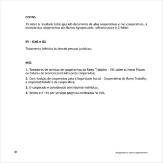 COFINS
3% sobre o resultado total apurado decorrente de atos cooperativos e não cooperativos, à
exceção das cooperativas dos Ramos Agropecuário, Infraestrutura e Crédito;
IPI – ICMS e ISS
Tratamento idêntico às demais pessoas jurídicas;
INSS
1. Tomadores de serviços de cooperativas do Ramo Trabalho – 15% sobre as Notas Fiscais
ou Faturas de Serviços prestados pelos cooperados;
2. Contribuição de cooperados para a Seguridade Social – Cooperativas do Ramo Trabalho,
a responsabilidade é da cooperativa;
3. O cooperado é considerado contribuinte individual;
4. Retido até 11% por serviços pagos ou creditados no mês.
20 Noções Básicas sobre Cooperativismo
 