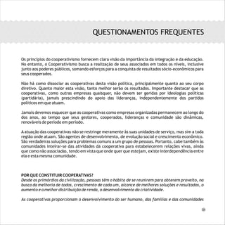 Os princípios do cooperativismo fornecem clara visão da importância da integração e da educação.
No entanto, o Cooperativismo busca a realização de seus associados em todos os níveis, inclusive
junto aos poderes públicos, somando esforços para a conquista de resultados sócio-econômicos para
seus cooperados.
Não há como dissociar as cooperativas desta visão política, principalmente quanto ao seu corpo
diretivo. Quanto maior esta visão, tanto melhor serão os resultados. Importante destacar que as
cooperativas, como outras empresas quaisquer, não devem ser geridas por ideologias políticas
(partidária), jamais prescindindo do apoio das lideranças, independentemente dos partidos
políticos em que atuam.
Jamais devemos esquecer que as cooperativas como empresas organizadas permanecem ao longo do
dos anos, ao tempo que seus gestores, cooperados, lideranças e comunidade são dinâmicas,
renováveis de período em período.
A atuação das cooperativas não se restringe meramente às suas unidades de serviço, mas sim a toda
região onde atuam. São agentes de desenvolvimento, de evolução social e crescimento econômico.
São verdadeiras soluções para problemas comuns a um grupo de pessoas. Portanto, cabe também às
comunidades inteirar-se das atividades da cooperativa para estabelecerem relações vivas, ainda
que como não associadas, tendo em vista que onde quer que estejam, existe interdependência entre
ela e esta mesma comunidade.
POR QUE CONSTITUIR COOPERATIVAS?
Desde os primórdios da civilização, pessoas têm o hábito de se reunirem para obterem proveito, na
busca da melhoria de todos, crescimento de cada um, alcance de melhores soluções e resultados, o
aumento e a melhor distribuição de renda, o desenvolvimento da criatividade.
As cooperativas proporcionam o desenvolvimento do ser humano, das famílias e das comunidades
QUESTIONAMENTOS FREQUENTES
21
 