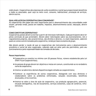 onde atuam. Cooperativas são empresas de cunho econômico e social que proporcionam benefícios
a todos os associados, quer seja no meio rural, consumo, habitacional, prestação de serviços,
dentre outros.
QUALARELAÇÃO DACOOPERATIVACOMACOMUNIDADE?
As cooperativas têm papel dos mais importantes para o desenvolvimento das comunidades onde
atuam, gerando renda, postos de trabalho, impostos, desenvolvimento social, educação, dentre
outros.
COMO CONSTITUIR COOPERATIVAS?
Cooperativas jamais devem se formar a partir de interesses individuais. Cada participante deve ter
plena convicção do que pretendem. Devem obter informações sobre seu funcionamento, leis e
regulamentos próprios, das características, dos direitos e deveres, e o mais importante, saberem
quais os rumos a serem tomados pela cooperativa, tendo por base os anseios do grupo.
Não devem perder a noção de que as cooperativas são instrumentos para o desenvolvimento
econômico e social de seus cooperados, cabendo cada um zelar pelo seu patrimônio, pelo seu
funcionamento e pela responsabilidade nas tomadas de decisões.
Passos importantes:
Cooperativa se constitui no mínimo com 20 pessoas físicas, número estabelecido pela Lei
5764/71(Lei Cooperativista);
As pessoas do grupo devem ter objetivos e metas em comum, constituindo-se no verdadeiro
norte da cooperativa;
Inteirar-se sobre leis e demais dispositivos legais voltados ao cooperativismo;
Conhecer as experiências de outras cooperativas, dialogando com seus diretores e
colaboradores sobre os problemas enfrentados, soluções encontradas, benefícios
alcançados, erros e acertos;
Inteirar-se sobre a área de ação da cooperativa, sua produção agropecuária, potencial,
situação demográfica, vias de escoamento, serviços existentes, casas de comércio, infra-
estrutura;
22 Noções Básicas sobre Cooperativismo
 