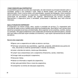 COMO CONDUZIR UMACOOPERATIVA?
As assembléias gerais são reuniões dos cooperados, de onde emanam as principais decisões sobre a
sociedade, quanto a sua condução e ação. Todos os demais órgãos, tais como Conselhos de
Administração, Fiscal e outros estão a ela subordinados, atuando sob delegação. Estes conselhos
devem administrar e fiscalizar as cooperativas, responsabilizando-se pela formação do capital,
conservação do patrimônio, direção dos negócios, administração dos serviços prestados.
Representam a cooperativa junto à sociedade, preservando e ampliando seus mais diversos
interesses.
QUALAFUNÇÃO DO COOPERADO?
O Cooperado é ao mesmo tempo, dono, usuário e prestador de serviços. É o responsável pela
execução de todos os atos e também pelos objetivos estabelecidos. Deve definir com clareza como
devem ser prestados os serviços a ele destinados. Deve organizar-se em conselhos, comitês, núcleos
ou comissões. Tem papel fundamental como colaborador permanente dos administradores, zelando
para que todas as decisões sejam tomadas corretamente, e que sejam representativas da vontade
da maioria.
Deveres dos cooperados
Operar com a cooperativa em todos os setores e serviços;
Participar ativamente das assembléias, sugerindo, propondo, defendendo seus pontos de
vista, discutindo as matérias apresentadas e votando nas eleições;
Acatar a decisão da maioria, mesmo que discordante;
Cumprir seus compromissos com a cooperativa (financeiros, sociais, materiais);
Entregar toda sua produção à cooperativa;
Denunciar falhas;
Manter-se informado a respeito da cooperativa;
Zelar pelo patrimônio físico e moral da cooperativa;
Acompanhar os eventos de educação cooperativa.
24 Noções Básicas sobre Cooperativismo
 