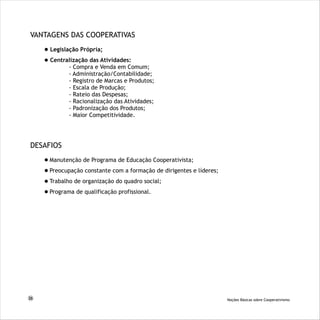 VANTAGENS DAS COOPERATIVAS
Legislação Própria;
Centralização das Atividades:
- Compra e Venda em Comum;
- Administração/Contabilidade;
- Registro de Marcas e Produtos;
- Escala de Produção;
- Rateio das Despesas;
- Racionalização das Atividades;
- Padronização dos Produtos;
- Maior Competitividade.
DESAFIOS
Manutenção de Programa de Educação Cooperativista;
Preocupação constante com a formação de dirigentes e líderes;
Trabalho de organização do quadro social;
Programa de qualificação profissional.
26 Noções Básicas sobre Cooperativismo
 