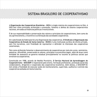 A Organização das Cooperativas Brasileiras – OCB é o órgão máximo do cooperativismo no País. A
OCB tem como principais atribuições a promoção, fomento e defesa do sistema cooperativista
nacional, em todas as instâncias políticas e institucionais.
É de sua responsabilidade a preservação dos valores e princípios do cooperativismo, bem como do
seu aprimoramento, o incentivo e a orientação das sociedades cooperativas.
Em cada Estado da federação há uma Organização das cooperativas. O Sindicato e Organização das
Cooperativas do Estado de Santa Catarina – OCESC é uma instituição jurídica de direito privado,
sem fins lucrativos, com finalidade de representar e defender os interesses das cooperativas
catarinenses.
Tem como atribuição fomentar o desenvolvimento de cooperativas por meio de cursos, seminários,
palestras, difundindo, preservando os valores, princípios e os preceitos legais, além de atuar como
entidade de assessoria ao governo estadual principalmente no tocante às políticas sociais que
envolvam as cooperativas.
Constituído em 1998, através de Medida Provisória, O Serviço Nacional de Aprendizagem do
Cooperativismo – SESCOOP é responsável pelo ensino, formação profissional, promoção social dos
colaboradores, dirigentes e cooperados das cooperativas brasileiras. Além destas, o SESCOOP/SC
tem ainda a finalidade de executar ações de monitoramento, supervisão, auditoria e controle das
cooperativas sediadas em Santa Catarina.
SISTEMA BRASILEIRO DE COOPERATIVISMO
29
 