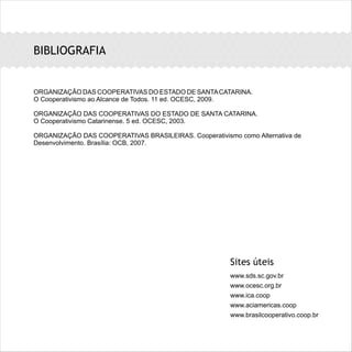 BIBLIOGRAFIA
ORGANIZAÇÃO DAS COOPERATIVAS DO ESTADO DE SANTACATARINA.
O Cooperativismo ao Alcance de Todos. 11 ed. OCESC, 2009.
ORGANIZAÇÃO DAS COOPERATIVAS DO ESTADO DE SANTA CATARINA.
O Cooperativismo Catarinense. 5 ed. OCESC, 2003.
ORGANIZAÇÃO DAS COOPERATIVAS BRASILEIRAS. Cooperativismo como Alternativa de
Desenvolvimento. Brasília: OCB, 2007.
Sites úteis
www.sds.sc.gov.br
www.ocesc.org.br
www.ica.coop
www.aciamericas.coop
www.brasilcooperativo.coop.br
 