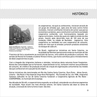 As cooperativas, tal qual as conhecemos, iniciaram através de
um grupo de artesãos que, após anos de lutas contra fortes
recessões, tiveram a brilhante iniciativa de juntar suas parcas
economias e produtos, para constituírem a primeira sociedade
cooperativa conhecida, com funcionamento baseado em
regras e princípios, muitos dos quais em vigência ainda nos dias
atuais, mesmo após decorridos mais de 165 anos de sua
fundação (1844, na cidade de Rochdale – Inglaterra). Esta
cooperativa na realidade era uma cooperativa de consumo,
tendo em vista que os artesãos juntaram produtos existentes
no estoque de cada um.
No Brasil, registram-se iniciativas em Santa Catarina, na
localidade de Palmital (pertencente então ao município de São
Francisco do Sul) e atualmente ao município de Garuva, uma colônia de produção e consumo. Nos
sertões do Paraná foi fundada a Colônia Tereza Cristina, que muito contribuiu para o fortalecimento
do ideal cooperativista no país.
Com a chegada dos imigrantes italianos e alemães, iniciativas desta natureza foram freqüentes.
Muitas das comunidades que se formaram, especialmente no Sul, tentaram resolver seus problemas
de consumo, de crédito e de produção através da criação de organizações comunitárias nos moldes
das que conheceram em suas pátrias de origem.
Outras iniciativas são mencionadas em Rio dos Cedros–Santa Catarina, Ouro Preto – Minas Gerais,
Limeira – São Paulo e Vila Imperial (hoje Nova Petrópolis) – Rio Grande do Sul. Em 1908, imigrantes
italianos radicados no Sul de Santa Catarina fundaram a Cooperativa Agrícola de Rio Maior –
COOPERPRIMA, no município de Urussanga.
Nas décadas de 50 e 60, o cooperativismo expandiu-se no Brasil, estendendo-se a diversos segmentos
da sociedade. Hoje atuam nos mais diversos setores. Em Santa Catarina são doze os ramos de
atuação, à exceção do ramo turismo e lazer. São eles:
..............................................
..................................................................................
..............................................................
HISTÓRICO
Toad Lane Museum, Rochdale - Inglaterra
Prédio construído em 1790, sede da primeira
cooperativa - Cooperativa dos Probos
Pioneiros de Rochdale.
7
 