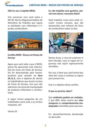 CARTILHA NR20 – RISCOS EM POSTOS DE SERVIÇO
3
Olá! Eu sou o Capitão NR20.
Vim conversar com você sobre a
NR-20. Norma Regulamentadora do
Ministério do Trabalho que regula
as atividades com inflamáveis e lí-
quidos combustíveis.
Cartilha NR20 - Riscos em Postos de
Serviço
Agora que você sabe o que é NR20,
quero lhe apresentar este informa-
tivo de riscos em Posto de Serviço.
Ele foi desenvolvido pela Fecom-
bustíveis para atender ao item
20.11.2, com o objetivo de alertar
os trabalhadores que atuam na área
do Posto de Serviço, mas que não
adentram nas áreas de manipulação
de produtos inflamáveis e combus-
tíveis.
A seguir temos perguntas de um
trabalhador como você, e as minhas
respostas, ok?
Vamos lá!
Eu não trabalho com gasolina, eta-
nol nem diesel, necessito disto?
Você trabalha numa área onde cir-
culam muitos veículos, que são
abastecidos com milhares de litros
de combustíveis todos os dias.
Nestas áreas, o risco de acidentes é
bem elevado, caso as regras de se-
gurança não sejam rigorosamente
atendidas.
Por isso, é bom que você tenha boa
ideia dos riscos e conheça as regras
para preveni-los.
Este é o objetivo desta cartilha.
O que eu preciso saber?
Que acidentes podem ser evitados.
E que 80%, deles ocorre por atos
inseguros ou comportamentos ina-
dequados cometidos pelas pessoas.
Ex.: desconhecimento, desatenção
ou descuido.
 
