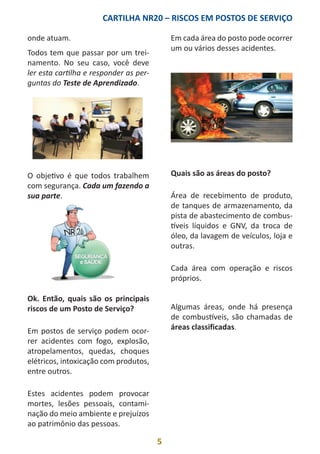 CARTILHA NR20 – RISCOS EM POSTOS DE SERVIÇO
5
onde atuam.
Todos tem que passar por um trei-
namento. No seu caso, você deve
ler esta cartilha e responder as per-
guntas do Teste de Aprendizado.
O objetivo é que todos trabalhem
com segurança. Cada um fazendo a
sua parte.
Ok. Então, quais são os principais
riscos de um Posto de Serviço?
Em postos de serviço podem ocor-
rer acidentes com fogo, explosão,
atropelamentos, quedas, choques
elétricos, intoxicação com produtos,
entre outros.
Estes acidentes podem provocar
mortes, lesões pessoais, contami-
nação do meio ambiente e prejuízos
ao patrimônio das pessoas.
Em cada área do posto pode ocorrer
um ou vários desses acidentes.
Quais são as áreas do posto?
Área de recebimento de produto,
de tanques de armazenamento, da
pista de abastecimento de combus-
tíveis líquidos e GNV, da troca de
óleo, da lavagem de veículos, loja e
outras.
Cada área com operação e riscos
próprios.
Algumas áreas, onde há presença
de combustíveis, são chamadas de
áreas classificadas.
 
