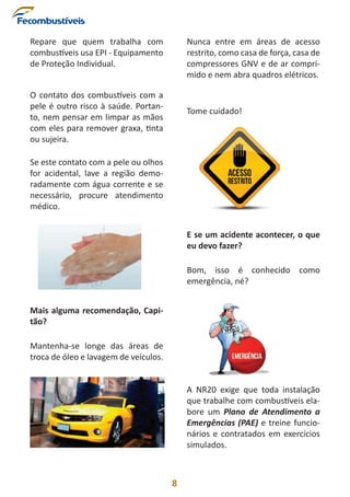 8
Repare que quem trabalha com
combustíveis usa EPI - Equipamento
de Proteção Individual.
O contato dos combustíveis com a
pele é outro risco à saúde. Portan-
to, nem pensar em limpar as mãos
com eles para remover graxa, tinta
ou sujeira.
Se este contato com a pele ou olhos
for acidental, lave a região demo-
radamente com água corrente e se
necessário, procure atendimento
médico.
Mais alguma recomendação, Capi-
tão?
Mantenha-se longe das áreas de
troca de óleo e lavagem de veículos.
Nunca entre em áreas de acesso
restrito, como casa de força, casa de
compressores GNV e de ar compri-
mido e nem abra quadros elétricos.
Tome cuidado!
E se um acidente acontecer, o que
eu devo fazer?
Bom, isso é conhecido como
emergência, né?
A NR20 exige que toda instalação
que trabalhe com combustíveis ela-
bore um Plano de Atendimento a
Emergências (PAE) e treine funcio-
nários e contratados em exercícios
simulados.
 