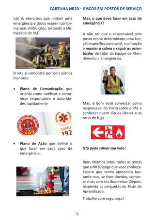 CARTILHA NR20 – RISCOS EM POSTOS DE SERVIÇO
9
Isto é, exercícios que imitam uma
emergência e todos reagem confor-
me suas atribuições, testando a efe-
tividade do PAE.
O PAE é composto por dois planos
menores:
•	 Plano de Comunicação que
orienta como notificar e comu-
nicar responsáveis e autorida-
des rapidamente
•	 Plano de Ação que define o
que fazer em cada caso de
emergência.
Mas, o que devo fazer em caso de
emergência?
A não ser que o responsável pelo
posto tenha determinado uma fun-
ção específica para você, sua função
é manter a calma e seguir as orien-
tações do Líder da Equipe de Aten-
dimento a Emergências.
Mas, é bom você conversar como
responsável do Posto sobre o PAE e
conhecer quem são os líderes e as
rotas de fuga.
Isto pode salvar sua vida!
Bem, falamos sobre todos os temas
que a NR20 exige que você conheça.
Espero que tenha aprendido bas-
tante mas, se tiver dúvidas, conver-
se mais com seu Supervisor. Depois,
responda as perguntas do Teste de
Aprendizado.
Trabalhe com segurança!
 