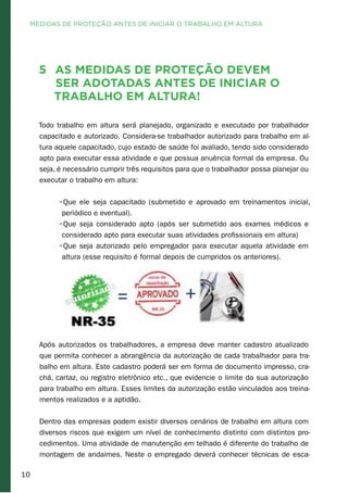 10
5 As medidas de proteção devem
ser adotadas antes de iniciar o
trabalho em altura!
Todo trabalho em altura será planejado, organizado e executado por trabalhador
capacitado e autorizado. Considera-se trabalhador autorizado para trabalho em al-
tura aquele capacitado, cujo estado de saúde foi avaliado, tendo sido considerado
apto para executar essa atividade e que possua anuência formal da empresa. Ou
seja, é necessário cumprir três requisitos para que o trabalhador possa planejar ou
executar o trabalho em altura:
•Que ele seja capacitado (submetido e aprovado em treinamentos inicial,
periódico e eventual).
•Que seja considerado apto (após ser submetido aos exames médicos e
considerado apto para executar suas atividades profissionais em altura)
•Que seja autorizado pelo empregador para executar aquela atividade em
altura (esse requisito é formal depois de cumpridos os anteriores).
Após autorizados os trabalhadores, a empresa deve manter cadastro atualizado
que permita conhecer a abrangência da autorização de cada trabalhador para tra-
balho em altura. Este cadastro poderá ser em forma de documento impresso, cra-
chá, cartaz, ou registro eletrônico etc., que evidencie o limite da sua autorização
para trabalho em altura. Esses limites da autorização estão vinculados aos treina-
mentos realizados e a aptidão.
Dentro das empresas podem existir diversos cenários de trabalho em altura com
diversos riscos que exigem um nível de conhecimento distinto com distintos pro-
cedimentos. Uma atividade de manutenção em telhado é diferente do trabalho de
montagem de andaimes. Neste o empregado deverá conhecer técnicas de esca-
MEDIDAS DE PROTEÇÃO ANTES DE INICIAR O TRABALHO EM ALTURA
 