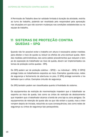 16
A Permissão de Trabalho deve ter validade limitada à duração da atividade, restrita
ao turno de trabalho, podendo ser revalidada pelo responsável pela aprovação
nas situações em que não ocorram mudanças nas condições estabelecidas ou na
equipe de trabalho.
11 Sistemas de Proteção contra
Quedas – SPQ
Quando não for possível evitar o trabalho em altura é necessário adotar medidas
para afastar o risco de queda ou reduzir os efeitos de uma eventual queda. Além
das medidas administrativas, tais como adotar procedimentos que reduzam o tem-
po de exposição do trabalhador ao risco de queda, devem ser implementados sis-
temas de proteção contra quedas - SPQ.
Os SPQ podem ser de proteção coletiva – SPCQ – ou individual – SPIQ. O SPCQ
protege todos os trabalhadores expostos ao risco. Exemplos: guarda-corpo, redes
de segurança e fechamento de aberturas no piso. O SPIQ protege somente o tra-
balhador que o utiliza. Exemplos cinturão de segurança.
Os SPQ também podem ser classificados quanto à finalidade do sistema.
Os equipamentos de restrição de movimentação impedem que o trabalhador se
exponha ao risco de queda, tais como os cintos de restrição de deslocamento
que impedem que o trabalhador alcance a borda de uma laje ou zona perigosa. Os
equipamentos de retenção de queda são os que não evitam a queda, mas a inter-
rompem depois de iniciada, reduzindo as suas consequências, tais como redes de
segurança ou cintos de segurança tipo paraquedista.
SISTEMAS DE PROTEÇÃO CONTRA QUEDAS - SPQ
 