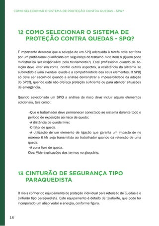 18
12 Como selecionar o sistema de
proteção contra quedas - SPQ?
É importante destacar que a seleção de um SPQ adequado à tarefa deve ser feita
por um profissional qualificado em segurança do trabalho, vide item 6 (Quem pode
ministrar ou ser responsável pelo treinamento?). Este profissional quando da se-
leção deve levar em conta, dentre outros aspectos, a resistência do sistema se
submetido a uma eventual queda e a compatibilidade dos seus elementos. O SPIQ
só deve ser escolhido quando a análise demonstrar a impossibilidade da adoção
do SPCQ, quando este não ofereça proteção suficiente ou para atender situações
de emergência.
Quando selecionado um SPIQ a análise de risco deve incluir alguns elementos
adicionais, tais como:
•Que o trabalhador deve permanecer conectado ao sistema durante todo o
período de exposição ao risco de queda;
•A distância de queda livre;
•O fator de queda;
•A utilização de um elemento de ligação que garanta um impacto de no
máximo 6 kN seja transmitido ao trabalhador quando da retenção de uma
queda;
•A zona livre de queda.
Obs: Vide explicações dos termos no glossário.
13 Cinturão de segurança tipo
paraquedista
O mais conhecido equipamento de proteção individual para retenção de quedas é o
cinturão tipo paraquedista. Este equipamento é dotado de talabarte, que pode ter
incorporado um absorvedor e energia, conforme figura.
COMO SELECIONAR O SISTEMA DE PROTEÇÃO CONTRA QUEDAS - SPQ?
 