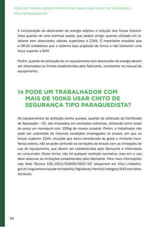 20
A incorporação do absorvedor de energia objetiva a redução das forças transmi-
tidas quando de uma eventual queda, que podem atingir, quando utilizado um ta-
labarte sem absorvedor, valores superiores a 22kN. É importante ressaltar que
a NR-35 estabelece que o sistema seja projetado de forma a não transmitir uma
força superior a 6kN!
Porém, quando da utilização de um equipamento com absorvedor de energia devem
ser observados os limites estabelecidas pelo fabricante, constantes no manual do
equipamento.
14 Pode um trabalhador com
mais de 100kg usar cinto de
segurança tipo paraquedista?
Os equipamentos de proteção contra quedas, quando da obtenção do Certificado
de Aprovação – CA, são ensaiados em condições extremas, utilizando como corpo
de prova um manequim com 100kg de massa corporal. Porém, o trabalhador não
pode ser submetido às mesmas condições empregadas no ensaio, em que as
forças superam 22kN, situação que seria considerada de grave e iminente risco.
Nesta esteira, não se pode confundir as condições do ensaio com as limitações de
uso do equipamento, que devem ser estabelecidas pelo fabricante e informadas
ao consumidor. Desta forma, não há qualquer restrição normativa, mas sim o uso
deve observar as limitações estabelecidas pelo fabricante. Para mais informações
veja Nota Técnica 195/2015/CGNOR/DSST/SIT (disponível em http://trabalho.
gov.br/seguranca-e-saude-no-trabalho/legislacao/itemlist/category/642-sst-notas-
tecnicas).
PODE UM TRABALHADOR COM MAIS DE 100KG USAR CINTO DE SEGURANÇA
TIPO PARAQUEDISTA?
 