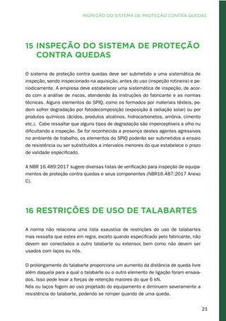 21
15 Inspeção do sistema de proteção
contra quedas
O sistema de proteção contra quedas deve ser submetido a uma sistemática de
inspeção, sendo inspecionado na aquisição, antes do uso (inspeção rotineira) e pe-
riodicamente. A empresa deve estabelecer uma sistemática de inspeção, de acor-
do com a análise de riscos, atendendo às instruções do fabricante e as normas
técnicas. Alguns elementos do SPIQ, como os formados por materiais têxteis, po-
dem sofrer degradação por fotodecomposição (exposição à radiação solar) ou por
produtos químicos (ácidos, produtos alcalinos, hidrocarbonetos, amônia, cimento
etc.). Cabe ressaltar que alguns tipos de degradação são imperceptíveis a olho nu
dificultando a inspeção. Se for reconhecida a presença destes agentes agressivos
no ambiente de trabalho, os elementos do SPIQ poderão ser submetidos a ensaio
de resistência ou ser substituídos a intervalos menores do que estabelece o prazo
de validade especificado.
A NBR 16.489:2017 sugere diversas listas de verificação para inspeção de equipa-
mentos de proteção contra quedas e seus componentes (NBR16.487:2017 Anexo
C).
16 Restrições de uso de talabartes
A norma não relaciona uma lista exaustiva de restrições do uso de talabartes
mas ressalta que estes em regra, exceto quando especificado pelo fabricante, não
devem ser conectados a outro talabarte ou extensor, bem como não devem ser
usados com laços ou nós.
O prolongamento do talabarte proporciona um aumento da distância de queda livre
além daquela para a qual o talabarte ou o outro elemento de ligação foram ensaia-
dos. Isso pode levar a forças de retenção maiores do que 6 kN.
Nós ou laços fogem ao uso projetado do equipamento e diminuem severamente a
resistência do talabarte, podendo se romper quando de uma queda.
INSPEÇÃO DO SISTEMA DE PROTEÇÃO CONTRA QUEDAS
 
