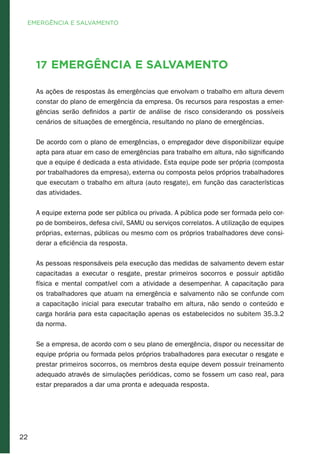 22
17 Emergência e Salvamento
As ações de respostas às emergências que envolvam o trabalho em altura devem
constar do plano de emergência da empresa. Os recursos para respostas a emer-
gências serão definidos a partir de análise de risco considerando os possíveis
cenários de situações de emergência, resultando no plano de emergências.
De acordo com o plano de emergências, o empregador deve disponibilizar equipe
apta para atuar em caso de emergências para trabalho em altura, não significando
que a equipe é dedicada a esta atividade. Esta equipe pode ser própria (composta
por trabalhadores da empresa), externa ou composta pelos próprios trabalhadores
que executam o trabalho em altura (auto resgate), em função das características
das atividades.
A equipe externa pode ser pública ou privada. A pública pode ser formada pelo cor-
po de bombeiros, defesa civil, SAMU ou serviços correlatos. A utilização de equipes
próprias, externas, públicas ou mesmo com os próprios trabalhadores deve consi-
derar a eficiência da resposta.
As pessoas responsáveis pela execução das medidas de salvamento devem estar
capacitadas a executar o resgate, prestar primeiros socorros e possuir aptidão
física e mental compatível com a atividade a desempenhar. A capacitação para
os trabalhadores que atuam na emergência e salvamento não se confunde com
a capacitação inicial para executar trabalho em altura, não sendo o conteúdo e
carga horária para esta capacitação apenas os estabelecidos no subitem 35.3.2
da norma.
Se a empresa, de acordo com o seu plano de emergência, dispor ou necessitar de
equipe própria ou formada pelos próprios trabalhadores para executar o resgate e
prestar primeiros socorros, os membros desta equipe devem possuir treinamento
adequado através de simulações periódicas, como se fossem um caso real, para
estar preparados a dar uma pronta e adequada resposta.
EMERGÊNCIA E SALVAMENTO
 
