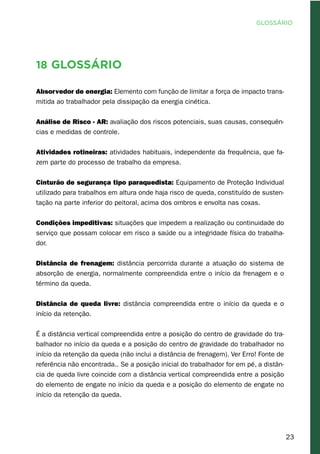 23
18 Glossário
Absorvedor de energia: Elemento com função de limitar a força de impacto trans-
mitida ao trabalhador pela dissipação da energia cinética.
Análise de Risco - AR: avaliação dos riscos potenciais, suas causas, consequên-
cias e medidas de controle.
Atividades rotineiras: atividades habituais, independente da frequência, que fa-
zem parte do processo de trabalho da empresa.
Cinturão de segurança tipo paraquedista: Equipamento de Proteção Individual
utilizado para trabalhos em altura onde haja risco de queda, constituído de susten-
tação na parte inferior do peitoral, acima dos ombros e envolta nas coxas.
Condições impeditivas: situações que impedem a realização ou continuidade do
serviço que possam colocar em risco a saúde ou a integridade física do trabalha-
dor.
Distância de frenagem: distância percorrida durante a atuação do sistema de
absorção de energia, normalmente compreendida entre o início da frenagem e o
término da queda.
Distância de queda livre: distância compreendida entre o início da queda e o
início da retenção.
É a distância vertical compreendida entre a posição do centro de gravidade do tra-
balhador no início da queda e a posição do centro de gravidade do trabalhador no
início da retenção da queda (não inclui a distância de frenagem). Ver Erro! Fonte de
referência não encontrada.. Se a posição inicial do trabalhador for em pé, a distân-
cia de queda livre coincide com a distância vertical compreendida entre a posição
do elemento de engate no início da queda e a posição do elemento de engate no
início da retenção da queda.
GLOSSÁRIO
 