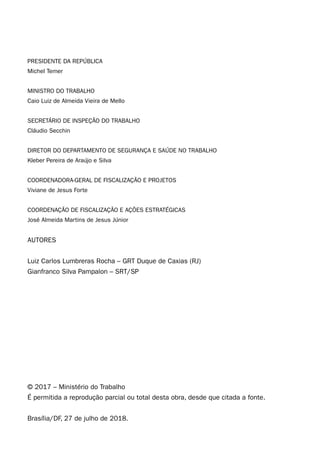4
PRESIDENTE DA REPÚBLICA
Michel Temer
MINISTRO DO TRABALHO
Caio Luiz de Almeida Vieira de Mello
SECRETÁRIO DE INSPEÇÃO DO TRABALHO
Cláudio Secchin
DIRETOR DO DEPARTAMENTO DE SEGURANÇA E SAÚDE NO TRABALHO
Kleber Pereira de Araújo e Silva
COORDENADORA-GERAL DE FISCALIZAÇÃO E PROJETOS
Viviane de Jesus Forte
COORDENAÇÃO DE FISCALIZAÇÃO E AÇÕES ESTRATÉGICAS
José Almeida Martins de Jesus Júnior
AUTORES
Luiz Carlos Lumbreras Rocha – GRT Duque de Caxias (RJ)
Gianfranco Silva Pampalon – SRT/SP
© 2017 – Ministério do Trabalho
É permitida a reprodução parcial ou total desta obra, desde que citada a fonte.
Brasília/DF, 27 de julho de 2018.
 