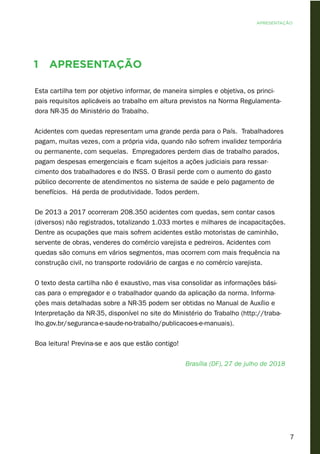 7
1 Apresentação
Esta cartilha tem por objetivo informar, de maneira simples e objetiva, os princi-
pais requisitos aplicáveis ao trabalho em altura previstos na Norma Regulamenta-
dora NR-35 do Ministério do Trabalho.
Acidentes com quedas representam uma grande perda para o País. Trabalhadores
pagam, muitas vezes, com a própria vida, quando não sofrem invalidez temporária
ou permanente, com sequelas. Empregadores perdem dias de trabalho parados,
pagam despesas emergenciais e ficam sujeitos a ações judiciais para ressar-
cimento dos trabalhadores e do INSS. O Brasil perde com o aumento do gasto
público decorrente de atendimentos no sistema de saúde e pelo pagamento de
benefícios. Há perda de produtividade. Todos perdem.
De 2013 a 2017 ocorreram 208.350 acidentes com quedas, sem contar casos
(diversos) não registrados, totalizando 1.033 mortes e milhares de incapacitações.
Dentre as ocupações que mais sofrem acidentes estão motoristas de caminhão,
servente de obras, venderes do comércio varejista e pedreiros. Acidentes com
quedas são comuns em vários segmentos, mas ocorrem com mais frequência na
construção civil, no transporte rodoviário de cargas e no comércio varejista.
O texto desta cartilha não é exaustivo, mas visa consolidar as informações bási-
cas para o empregador e o trabalhador quando da aplicação da norma. Informa-
ções mais detalhadas sobre a NR-35 podem ser obtidas no Manual de Auxílio e
Interpretação da NR-35, disponível no site do Ministério do Trabalho (http://traba-
lho.gov.br/seguranca-e-saude-no-trabalho/publicacoes-e-manuais).
Boa leitura! Previna-se e aos que estão contigo!
Brasília (DF), 27 de julho de 2018
apresentação
 