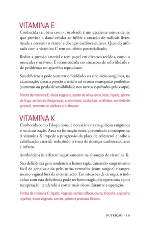 nutrição · 10
Vitamina E
Conhecida também como Tocoferol, é um excelente antioxidante
que previne o dano celular ao inibir a atuação de radicais livres.
Ajuda a prevenir o câncer e doenças cardiovasculares. Quando utili-
zada com a vitamina C tem seu efeito potencializado.
Reduz a pressão arterial e tem papel em diversos tecidos, como o
muscular e nervoso. É recomendada em situações de infertilidade e
de problemas no aparelho reprodutor.
Sua deficiência pode acarretar dificuldades na circulação sangüínea, na
cicatrização, afetar a pressão arterial e até ocorrer neuropatias periféricas
(aumento ou perda de sensibilidade nos nervos espalhados pelo corpo).
Fontes de vitamina E: óleos vegetais, azeite de oliva, ovos, leite, fígado, germe
de trigo, sementes oleaginosas, como nozes, castanhas, amêndoa, semente de
girassol, semente de abóbora e o abacate.
Vitamina K
Conhecida como Filoquinona, é necessária na coagulação sangüínea
e na cicatrização. Atua na formação óssea, prevenindo a osteoporose.
A vitamina K impede a progressão da placa de colesterol e inibe a
calcificação arterial, reduzindo o risco de doenças cardiovasculares
e infarto.
Antibióticos interferem negativamente na absorção de vitamina K.
Sua deficiência gera tendência à hemorragia, causando sangramento
fácil de gengiva e da pele, urina vermelha (com sangue) e sangra-
mento vaginal fora da menstruação. Em situações de cirurgia, o indi-
víduo com esta deficiência pode ter hemorragia pós-operatória e pior
recuperação, tendendo a correr mais riscos durantre a operação.
Fontes de vitamina K: fígado, vegetais verdes (alface, couve, brócolis, espinafre,
repolho), óleos vegetais, carnes, peixes e produtos lácteos.
 
