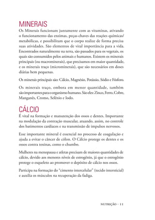 nutrição · 11
Minerais
Os Minerais funcionam juntamente com as vitaminas, ativando
o funcionamento das enzimas, peças-chaves das reações químicas/
metabólicas, e possibilitam que o corpo realize de forma precisa
suas atividades. São elementos de vital importância para a vida.
Encontrados naturalmente na terra, são passados para os vegetais, os
quais são consumidos pelos animais e humanos. Existem os minerais
principais (ou macrominerais), que precisamos em maior quantidade,
e os minerais traço (microminerais), que são necessários em doses
diárias bem pequenas.
Os minerais principais são: Cálcio, Magnésio, Potássio, Sódio e Fósforo.
Os minerais traço, embora em menor quantidade, também
sãoimportantesparaoorganismohumano.Sãoeles:Zinco,Ferro,Cobre,
Manganês, Cromo, Selênio e Iodo.
Cálcio
É vital na formação e manutenção dos ossos e dentes. Importante
na modulação da contração muscular, atuando, assim, no controle
dos batimentos cardíacos e na transmissão de impulsos nervosos.
Esse importante mineral é essencial no processo de coagulação e
ajuda a evitar o câncer de cólon. O Cálcio protege os dentes e os
ossos contra toxinas, como o chumbo.
Mulheres na menopausa e atletas precisam de maiores quantidades de
cálcio, devido aos menores níveis de estrogênio, já que o estrogênio
protege o esqueleto ao promover o depósito de cálcio nos ossos.
Participa na formação do “cimento intercelular” (tecido intersticial)
e auxilia os músculos na recuperação da fadiga.
 