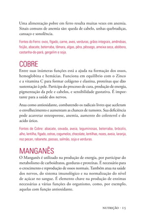 nutrição · 15
Uma alimentação pobre em ferro resulta muitas vezes em anemia.
Sinais comuns de anemia são: queda de cabelo, unhas quebradiças,
cansaço e sonolência.
Fontes do Ferro: ovos, fígado, carne, aves, verduras, grãos integrais, amêndoas,
feijão, abacate, beterraba, tâmara, algas, pêra, pêssego, ameixa seca, abóbora,
castanha-do-pará, gergelim e soja.
Cobre
Entre suas inúmeras funções está a ajuda na formação dos ossos,
hemoglobina e hemácias. Funciona em equilíbrio com o Zinco
e a vitamina C para formar colágeno e elastina, proteínas que dão
sustentação à pele. Participa do processo de cura, produção de energia,
pigmentação da pele e cabelos, e sensibilidade gustativa. É impor-
tante para a saúde dos nervos.
Atua como antioxidante, combatendo os radicais livres que aceleram
o envelhecimento e aumentam as chances de tumores. Sua deficiência
pode acarretar osteoporose, anemia, aumento do colesterol e do
acido úrico.
Fontes de Cobre: abacate, cevada, aveia, leguminosas, beterraba, brócolis,
alho, lentilha, fígado, ostras, cogumelos, chocolate, lentilhas, nozes, aveia, laranja,
noz pecan, rabanete, passas, salmão, soja e verduras.
Manganês
O Manganês é utilizado na produção de energia, por participar do
metabolismo de carboidratos, gorduras e proteínas. É necessário para
o crescimento e reprodução de ossos normais.Também atua na saúde
dos nervos, do sistema imunológico e na normalização do nível
de açúcar no sangue. É elemento chave na produção de enzimas
necessárias a várias funções do organismo, como, por exemplo,
aquelas com função antioxidante.
 