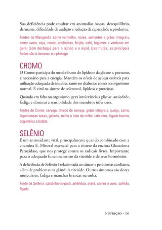 nutrição · 16
Sua deficiência pode resultar em anomalias ósseas, desequilíbrio,
dermatite, dificuldade de audição e redução da capacidade reprodutiva.
Fontes de Manganês: carne vermelha, nozes, sementes e grãos integrais,
como aveia, soja, nozes, amêndoas, feijão, café, legumes e verduras em
geral (com destaque para o agrião e o aipo). Das frutas, as principais
fontes são o damasco e o pêssego.
Cromo
O Cromo participa do metabolismo do lipídeo e da glicose e, portanto,
é necessário para a energia. Mantém os níveis de açúcar estáveis para
utilização adequada de insulina, tanto no diabético como no organismo
normal. É vital na síntese de colesterol, lipídeos e proteínas.
Quando em falta no organismo, gera intolerância à glicose, ansiedade,
fadiga e diminui a sensibilidade dos membros inferiores.
Fontes de Cromo: cerveja, levedo de cerveja, grãos integrais, queijo, carne,
leguminosas secas, galinha, milho e óleo de milho, laticínios, fígado bovino,
cogumelos e batata.
Selênio
É um antioxidante vital, principalmente quando combinado com a
vitamina E. Mineral essencial para a síntese da enzima Glutationa
Peroxidase, que nos protege contra os radicais livres. Importante
para o adequado funcionamento da tireóide e de seus hormônios.
A deficiência de Selênio é relacionada ao câncer e problemas cardíacos,
além de problemas na glândula tireóide. Outros sintomas são dores
musculares, fadiga e manchas brancas na unha.
Fonte de Selênio: castanha-do-pará, amêndoa, avelã, carnes e aves, salmão,
fígado.
 