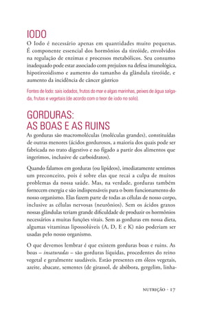 nutrição · 17
Iodo
O Iodo é necessário apenas em quantidades muito pequenas.
É componente essencial dos hormônios da tireóide, envolvidos
na regulação de enzimas e processos metabólicos. Seu consumo
inadequado pode estar associado com prejuízos na defesa imunológica,
hipotireoidismo e aumento do tamanho da glândula tireóide, e
aumento da incidência de câncer gástrico
Fontes de Iodo: sais iodados, frutos do mar e algas marinhas, peixes de água salga-
da, frutas e vegetais (de acordo com o teor de iodo no solo).
Gorduras:
as boas e as ruins
As gorduras são macromoléculas (moléculas grandes), constituídas
de outras menores (ácidos gordurosos, a maioria dos quais pode ser
fabricada no trato digestivo e no fígado a partir dos alimentos que
ingerimos, inclusive de carboidratos).
Quando falamos em gorduras (ou lipídeos), imediatamente sentimos
um preconceito, pois é sobre elas que recai a culpa de muitos
problemas da nossa saúde. Mas, na verdade, gorduras também
fornecem energia e são indispensáveis para o bom funcionamento do
nosso organismo. Elas fazem parte de todas as células de nosso corpo,
inclusive as células nervosas (neurônios). Sem os ácidos graxos
nossas glândulas teriam grande dificuldade de produzir os hormônios
necessários a muitas funções vitais. Sem as gorduras em nossa dieta,
algumas vitaminas lipossolúveis (A, D, E e K) não poderiam ser
usadas pelo nosso organismo.
O que devemos lembrar é que existem gorduras boas e ruins. As
boas – insaturadas – são gorduras líquidas, procedentes do reino
vegetal e geralmente saudáveis. Estão presentes em óleos vegetais,
azeite, abacate, sementes (de girassol, de abóbora, gergelim, linha-
 