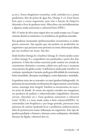 nutrição · 18
ça etc.), frutos oleaginosos (castanhas, avelã, amêndoa etc.), peixes
gordurosos, óleo de peixes de água fria, Omega 3 e 6. Estas fazem
bem para o nosso organismo, pois têm a função de limpá-lo,
deixando-o livre de gorduras ruins. Além disso, são antiinflamatórias
e algumas ainda aumentam o colesterol bom (HDL).
Obs.: O azeite de oliva extra virgem deve ser usado sempre cru. O aque-
cimento destrói os nutrientes e os transforma em gorduras saturadas.
Nas gorduras insaturadas (poliinsaturadas) encontramos os ácidos
graxos essenciais. São aqueles que não podem ser produzidos no
organismo e que precisam estar presentes na nossa alimentação diária,
por isso recebem este nome. São eles:
Ácido linoléico (ômega 6) e linolênico (ômega 3). Outros ácidos como
o oléico (omega 9) e araquidônico são produzidos a partir dos dois
primeiros. A falta dos ácidos essenciais pode resultar em retardo de
crescimento, dermatite e eczemas, cabelo seco, pele seca e escamosa,
ressecamento do globo ocular. A deficiência ainda pode interferir na
ovulação, reprodução e lactação, pode gerar dificuldade de cicatrização,
baixa imunidade, alterações neurológicas, como depressão e ansiedade.
As gorduras ruins são as saturadas e as trans (gordura hidrogenada). As
primeirassãoencontradasemalimentosdeorigemanimal,comobanha,
carnes, manteiga, leite integral. Também as encontramos no coco e
no azeite de dendê. As outras são aquelas contidas nas margarinas,
em produtos de padaria e industrializados (salgadinhos, biscoito,
sorvete, chocolate etc.). Estas gorduras aumentam o colesterol
“ruim” (LDL) e a trans ainda reduz o bom colesterol(HDL). Se
consumidas com freqüência e por longo período, provocam entu-
pimentos de artérias (podendo levar a problemas cardiovasculares),
além de promoverem maior inflamação no organismo. Esse tipo de
gordura predispõe o homem a doenças como cardiopatias, obesidade,
doenças do fígado, colesterol alto etc.
 