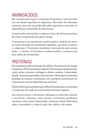 nutrição · 19
Aminoácidos
São a matéria-prima para a construção da proteína e cada um deles
tem sua função específica no organismo. Oito deles são chamados
essenciais, pois não são produzidos pelo organismo e precisam ser
adquiridos por intermédio da alimentação.
A maioria dos aminoácidos é usada na síntese das diversas proteínas
do corpo ou queimada para gerar energia.
A serotonina é um transmissor neural (conduz o sinal de um nervo
ao outro) derivado do aminoácido triptofano, que alivia o estresse
e a depressão. O hormônio tireoidiano é derivado de outro amino-
ácido – a tirosina. O hormônio insulina também é composto por
uma cadeia de aminoácidos.
Proteínas
São responsáveis pela construção das células e fornecimento de energia.
Constituem18%donossopesocorporaleformamquaseexclusivamente
a pele, unhas, músculos, cartilagens, cabelos e tendões. A elasticidade
da pele, movimento peristáltico dos intestinos, fabricação de anticorpos,
produção de enzimas e hormônios e até os próprios transmissores de
comunicação nervosa dependem das proteínas.
Ébomlembrarqueasproteínasquemelhorfuncionamparaaconservação
e recuperação da saúde são as procedentes de fontes vegetais.
Sua carência atrasa o crescimento, enfraquece os músculos, diminui
a resistência a doenças, causa anemia, nervosismo, problemas
vasculares, como varizes, hemorróidas e derrame cerebral. Além disso,
reduz a imunidade e a saúde da pele, dos cabelos e das unhas.
 