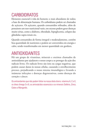 nutrição · 21
Carboidratos
Elemento essencial à vida do homem; o mais abundante de todos;
a base da alimentação humana. Os carboidratos podem ser chamados
de açúcares. Os açúcares, quando consumidos refinados, além de
possuirem um teor nutricional vazio, em excesso podem gerar doenças
muito sérias, como a diabetes, obesidade, hipoglicemia, colapso das
glândulas supra-renais etc.
Quando consumidos de forma integral e moderadamente, contêm
boa quantidade de nutrientes e podem ser convertidos em energia e
calor, sendo transformados em menor quantidade em gordura.
Antioxidantes
Há um grupo de vitaminas, minerais e enzimas chamados de
antioxidantes por ajudarem o nosso corpo a se proteger da ação dos
radicais livres. Os radicais livres são íons ou cargas negativas, que
podem causar danos às nossas células, causando o envelhecimento
precoce, prejudicando o nosso sistema imunológico e levando a
inúmeras infecções e doenças degenerativas, como doenças do
coração e câncer.
Os antioxidantes que não podem faltar na nossa dieta diaria: vitamina A, C e E,
os óleos ômega 3 e 6, os aminoácidos essenciais e os minerais Selênio, Zinco,
Cobre e Manganês.
 