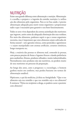 nutrição · 3
NUTRIÇÃO
Existe uma grande diferença entre alimentação e nutrição. Alimentação
é a escolha, o preparo e a ingestão da comida; nutrição é a utiliza-
ção dos alimentos pelo organismo. Para se ter boa saúde, é preciso
alimentação adequada para nutrir nosso organismo e proporcionar
tudo o que é necessário para garantir o seu bom funcionamento.
Todos os seres vivos dependem da correta assimilação dos nutrientes
que ingerem, assim como da adequada eliminação dos seus resíduos.
Por meio dos alimentos, podemos suprir o que o nosso organismo
necessita, mas é importante que estes alimentos sejam cultivados de
forma natural – sem agressões tóxicas, como pesticidas e agrotóxicos
– e sejam manipulados sem aromas artificiais, corantes sintéticos,
longo transporte etc.
Hoje, a maioria das pessoas se alimenta mal, comendo às pressas,
com poucas porções de frutas e legumes frescos e dando preferência
para sanduíches, frituras, produtos refinados e muito industrializados.
Normalmente estes produtos não são nutritivos, ou perdem muito
de seus nutrientes no processo de preparação.
Ao longo dos anos, com o progresso e a tecnologia, o homem
ganhou muito em conforto, mas perdeu bastante em termos de
alimentação saudável.
Hipócrates, o pai da medicina, já dizia na Antigüidade: “Que o teu
alimento seja teu remédio e que teu remédio seja o teu alimento”.
E ensinava: “Deixa no recipiente a droga, se puderes curar o paciente
com alimento”.
 