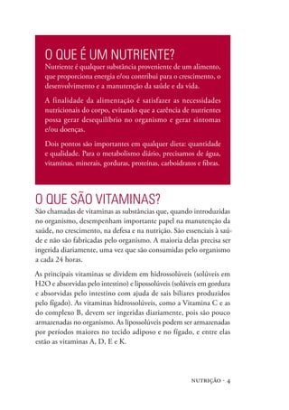 nutrição · 4
O que é um nutriente?
Nutriente é qualquer substância proveniente de um alimento,
que proporciona energia e/ou contribui para o crescimento, o
desenvolvimento e a manutenção da saúde e da vida.
A finalidade da alimentação é satisfazer as necessidades
nutricionais do corpo, evitando que a carência de nutrientes
possa gerar desequilíbrio no organismo e gerar sintomas
e/ou doenças.
Dois pontos são importantes em qualquer dieta: quantidade
e qualidade. Para o metabolismo diário, precisamos de água,
vitaminas, minerais, gorduras, proteínas, carboidratos e fibras.
O que são VITAMINAS?
São chamadas de vitaminas as substâncias que, quando introduzidas
no organismo, desempenham importante papel na manutenção da
saúde, no crescimento, na defesa e na nutrição. São essenciais à saú-
de e não são fabricadas pelo organismo. A maioria delas precisa ser
ingerida diariamente, uma vez que são consumidas pelo organismo
a cada 24 horas.
As principais vitaminas se dividem em hidrossolúveis (solúveis em
H2O e absorvidas pelo intestino) e lipossolúveis (solúveis em gordura
e absorvidas pelo intestino com ajuda de sais biliares produzidos
pelo fígado). As vitaminas hidrossolúveis, como a Vitamina C e as
do complexo B, devem ser ingeridas diariamente, pois são pouco
armazenadas no organismo. As lipossolúveis podem ser armazenadas
por períodos maiores no tecido adiposo e no fígado, e entre elas
estão as vitaminas A, D, E e K.
 