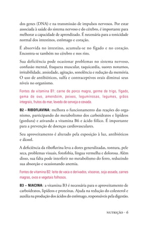 nutrição · 6
dos genes (DNA) e na transmissão de impulsos nervosos. Por estar
associada à saúde do sistema nervoso e do cérebro, é importante para
melhorar a capacidade de aprendizado. É necessária para a tonicidade
normal dos intestinos, estômago e coração.
É absorvida no intestino, acumula-se no fígado e no coração.
Encontra-se também no cérebro e nos rins.
Sua deficiência pode ocasionar problemas no sistema nervoso,
confusão mental, fraqueza muscular, taquicardia, suores noturnos,
irritabilidade, ansiedade, agitação, sonolência e redução da memória.
O uso de antibióticos, sulfa e contraceptivos orais diminui seus
níveis no organismo.
Fontes de vitamina B1: carne de porco magra, germe de trigo, fígado,
gema de ovo, amendoim, peixes, leguminosas, legumes, grãos
integrais, frutos do mar, levedo de cerveja e cevada.
B2 – Riboflavina: melhora o funcionamento das reações do orga-
nismo, participando do metabolismo dos carboidratos e lipídeos
(gordura) e ativando a vitamina B6 e ácido fólico. É importante
para a prevenção de doenças cardiovasculares.
Seu aproveitamento é alterado pela exposição à luz, antibióticos
e álcool.
A deficiência da riboflavina leva a dores generalizadas, tontura, pele
seca, problemas visuais, fotofobia, língua vermelha e dolorosa. Além
disso, sua falta pode interferir no metabolismo do ferro, reduzindo
sua absorção e ocasionando anemia.
Fontes de vitamina B2: leite de vaca e derivados, vísceras, soja assada, carnes
magras, ovos e vegetais folhosos.
B3 – Niacina: a vitamina B3 é necessária para o aproveitamento de
carboidratos, lipídeos e proteínas. Ajuda na redução do colesterol e
auxilianaproduçãodosácidosdoestômago,responsáveispeladigestão.
 