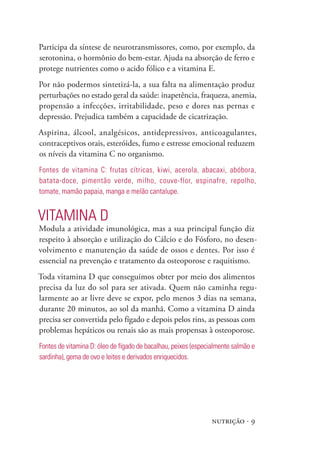 nutrição · 9
Participa da síntese de neurotransmissores, como, por exemplo, da
serotonina, o hormônio do bem-estar. Ajuda na absorção de ferro e
protege nutrientes como o acido fólico e a vitamina E.
Por não podermos sintetizá-la, a sua falta na alimentação produz
perturbações no estado geral da saúde: inapetência, fraqueza, anemia,
propensão a infecções, irritabilidade, peso e dores nas pernas e
depressão. Prejudica também a capacidade de cicatrização.
Aspirina, álcool, analgésicos, antidepressivos, anticoagulantes,
contraceptivos orais, esteróides, fumo e estresse emocional reduzem
os níveis da vitamina C no organismo.
Fontes de vitamina C: frutas cítricas, kiwi, acerola, abacaxi, abóbora,
batata-doce, pimentão verde, milho, couve-flor, espinafre, repolho,
tomate, mamão papaia, manga e melão cantalupe.
Vitamina D
Modula a atividade imunológica, mas a sua principal função diz
respeito à absorção e utilização do Cálcio e do Fósforo, no desen-
volvimento e manutenção da saúde de ossos e dentes. Por isso é
essencial na prevenção e tratamento da osteoporose e raquitismo.
Toda vitamina D que conseguimos obter por meio dos alimentos
precisa da luz do sol para ser ativada. Quem não caminha regu-
larmente ao ar livre deve se expor, pelo menos 3 dias na semana,
durante 20 minutos, ao sol da manhã. Como a vitamina D ainda
precisa ser convertida pelo fígado e depois pelos rins, as pessoas com
problemas hepáticos ou renais são as mais propensas à osteoporose.
Fontes de vitamina D: óleo de fígado de bacalhau, peixes (especialmente salmão e
sardinha), gema de ovo e leites e derivados enriquecidos.
 