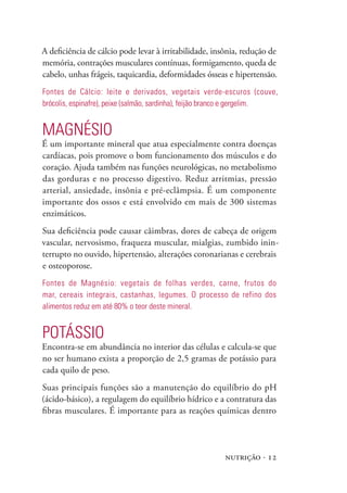 A deficiência de cálcio pode levar à irritabilidade, insônia, redução de
memória, contrações musculares contínuas, formigamento, queda de
cabelo, unhas frágeis, taquicardia, deformidades ósseas e hipertensão.
Fontes de Cálcio: leite e derivados, vegetais verde-escuros (couve,
brócolis, espinafre), peixe (salmão, sardinha), feijão branco e gergelim.


mAgNésIO
É um importante mineral que atua especialmente contra doenças
cardíacas, pois promove o bom funcionamento dos músculos e do
coração. Ajuda também nas funções neurológicas, no metabolismo
das gorduras e no processo digestivo. Reduz arritmias, pressão
arterial, ansiedade, insônia e pré-eclâmpsia. É um componente
importante dos ossos e está envolvido em mais de 300 sistemas
enzimáticos.
Sua deficiência pode causar câimbras, dores de cabeça de origem
vascular, nervosismo, fraqueza muscular, mialgias, zumbido inin-
terrupto no ouvido, hipertensão, alterações coronarianas e cerebrais
e osteoporose.
Fontes de magnésio: vegetais de folhas verdes, carne, frutos do
mar, cereais integrais, castanhas, legumes. O processo de refino dos
alimentos reduz em até 80% o teor deste mineral.


pOTássIO
Encontra-se em abundância no interior das células e calcula-se que
no ser humano exista a proporção de 2,5 gramas de potássio para
cada quilo de peso.
Suas principais funções são a manutenção do equilíbrio do pH
(ácido-básico), a regulagem do equilíbrio hídrico e a contratura das
fibras musculares. É importante para as reações químicas dentro




                                                        nutrição · 12
 