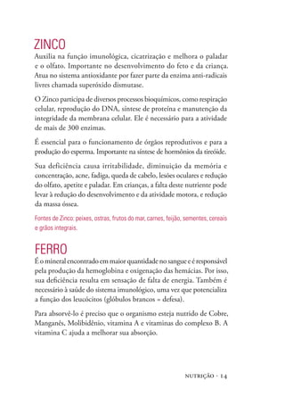 ZINCO
Auxilia na função imunológica, cicatrização e melhora o paladar
e o olfato. Importante no desenvolvimento do feto e da criança.
Atua no sistema antioxidante por fazer parte da enzima anti-radicais
livres chamada superóxido dismutase.
O Zinco participa de diversos processos bioquímicos, como respiração
celular, reprodução do DNA, síntese de proteína e manutenção da
integridade da membrana celular. Ele é necessário para a atividade
de mais de 300 enzimas.
É essencial para o funcionamento de órgãos reprodutivos e para a
produção do esperma. Importante na síntese de hormônios da tireóide.
Sua deficiência causa irritabilidade, diminuição da memória e
concentração, acne, fadiga, queda de cabelo, lesões oculares e redução
do olfato, apetite e paladar. Em crianças, a falta deste nutriente pode
levar à redução do desenvolvimento e da atividade motora, e redução
da massa óssea.
Fontes de Zinco: peixes, ostras, frutos do mar, carnes, feijão, sementes, cereais
e grãos integrais.


FERRO
É o mineral encontrado em maior quantidade no sangue e é responsável
pela produção da hemoglobina e oxigenação das hemácias. Por isso,
sua deficiência resulta em sensação de falta de energia. Também é
necessário à saúde do sistema imunológico, uma vez que potencializa
a função dos leucócitos (glóbulos brancos = defesa).
Para absorvê-lo é preciso que o organismo esteja nutrido de Cobre,
Manganês, Molibidênio, vitamina A e vitaminas do complexo B. A
vitamina C ajuda a melhorar sua absorção.




                                                               nutrição · 14
 