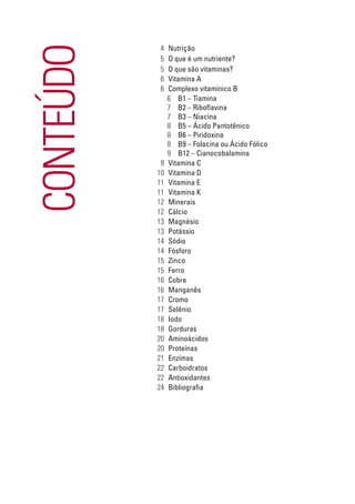 CONTEÚDO
           4    Nutrição
           5    O que é um nutriente?
           5    O que são vitaminas?
           6    Vitamina A
           6    Complexo vitamínico B
                6 B1 – Tiamina
                7 B2 – Riboflavina
                7 B3 – Niacina
                8 B5 – Ácido Pantotênico
                8 B6 – Piridoxina
                8 B9 – Folacina ou Ácido Fólico
                9 B12 – Cianocobalamina
            9   Vitamina C
           10   Vitamina D
           11   Vitamina E
           11   Vitamina K
           12   Minerais
           12   Cálcio
           13   Magnésio
           13   Potássio
           14   Sódio
           14   Fósforo
           15   Zinco
           15   Ferro
           16   Cobre
           16   Manganês
           17   Cromo
           17   Selênio
           18   Iodo
           18   Gorduras
           20   Aminoácidos
           20   Proteínas
           21   Enzimas
           22   Carboidratos
           22   Antioxidantes
           24   Bibliografia
 