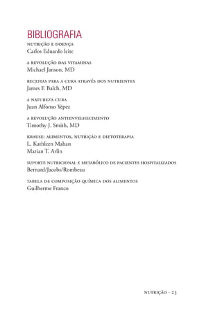 BIBlIOgRAFIA
nutrição e doença
Carlos Eduardo leite
a revolução das vitaminas
Michael Janson, MD
receitas para a cura através dos nutrientes
James F. Balch, MD
a natureza cura
Juan Alfonso Yépez
a revolução antienvelhecimento
Timothy J. Smith, MD
krause: alimentos, nutrição e dietoterapia
L. Kathleen Mahan
Marian T. Arlin
suporte nutricional e metabólico de pacientes hospitalizados
Bernard/Jacobs/Rombeau
tabela de composição química dos alimentos
Guilherme Franco




                                               nutrição · 23
 