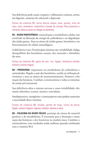 Sua deficiência pode causar erupções e inflamações cutâneas, artrite,
má digestão, aumento do colesterol e depressão.
Fontes de vitamina B3: carne bovina magra, aves, peixes, leite de
vaca, ovos, amendoim, castanhas e levedo de cerveja. para preservar o
nutriente, deve-se assar ou refogar os alimentos.

B5 – Ácido PanToTênico: essencial para o metabolismo celular, está
envolvido na liberação de energia de carboidratos e na degradação
dos ácidos graxos. Atua na síntese de ácidos graxos, hormônios e no
funcionamento de células imunológicas.
A deficiência é rara. Os principais sintomas são: irritabilidade, fadiga,
desequilíbrio dos hormônios sexuais, dor muscular e distúrbios
do sono.
Fontes de vitamina B5: gema de ovo, rim, fígado, leveduras salmão,
brócolis e carnes magras.

B6 – PiRidoxina : importante no metabolismo de carboidratos e
aminoácidos. Regula a ação dos hormônios, auxilia na utilização de
vitaminas e atua na síntese de neurotransmissores. Promove a for-
mação das hemácias. Combate a arteriosclerose e reduz os sintomas
da tensão pré-menstrual.
Sua deficiência afeta o sistema nervoso e causa irritabilidade, der-
matite seborréica, eczema, anemia e convulsões.
Antidepressivos, estrogênios e contraceptivos orais podem aumentar
a necessidade desta vitamina.
Fontes de vitamina B6: levedo, germe de trigo, carne de porco,
fígado, cereais integrais, legumes, batatas, banana e aveia.

B9 – folacina ou Ácido fólico : participa da síntese de material
genético e do metabolismo. É necessária para a formação e matu-
ração das hemácias e dos leucócitos na medula óssea. Combate a
arteriosclerose, com resultados ainda melhores quando combinada
com a vitamina B12.
                                                          nutrição · 7
 
