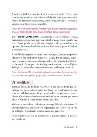 A deficiência desta vitamina leva à má-formação de células, prin-
cipalmente hemácias, leucócitos e células do trato gastrointestinal.
Ocasiona deficit de crescimento, anemia megaloblástica, alterações
sanguíneas e distúrbios de digestão.
Fontes de vitamina B9: vegetais folhosos verde-escuros (espinafre, aspargos e
brócolis), fígado, feijões, carne magra, batatas e pão de trigo integral.

B12 – cianocoBalamina : Iimportante no metabolismo celular,
principalmente no trato gastrointestinal, medula óssea e tecido ner-
voso. Participa do metabolismo energético, de aminoácidos e de
lipídeos; da síntese de células, inclusive hemácias, e genes. Combate
a arteriosclerose.
A sua deficiência pode ser devida à má absorção (comum em pessoas
idosas) ou por problemas digestivos. Causa dor de cabeça, humor
instável, fraqueza muscular, fadiga, indigestão, anemia, transtornos
na formação do sangue, distúrbios gastrointestinais e neurológicos.
Redução da memória e depressão também podem ser causadas.
Fontes de vitamina B12: carnes (principalmente a vermelha), frutos do mar, fíga-
do e rim, leite, ovos, peixes, queijos, algas marinhas e levedo de cerveja.


VITAmINA C
Também chamada de Ácido Ascórbico, é um antioxidante que nos
protege contra os radicais livres, que levam ao envelhecimento pre-
coce das células e conseqüentemente a diversas doenças, como o
câncer. Quando usada com outros antioxidantes - como, por exem-
plo, a Vitamina E - tem efeitos potencializados.
Melhora a imunidade, reduzindo a susceptibilidade a infecções. É
importante para o crescimento e regeneração dos tecidos, na síntese
de colágeno, cicatrização e para a saúde das gengivas.
Pode reduzir os níveis de colesterol e a pressão arterial e evitar a
arteriosclerose.


                                                               nutrição · 8
 